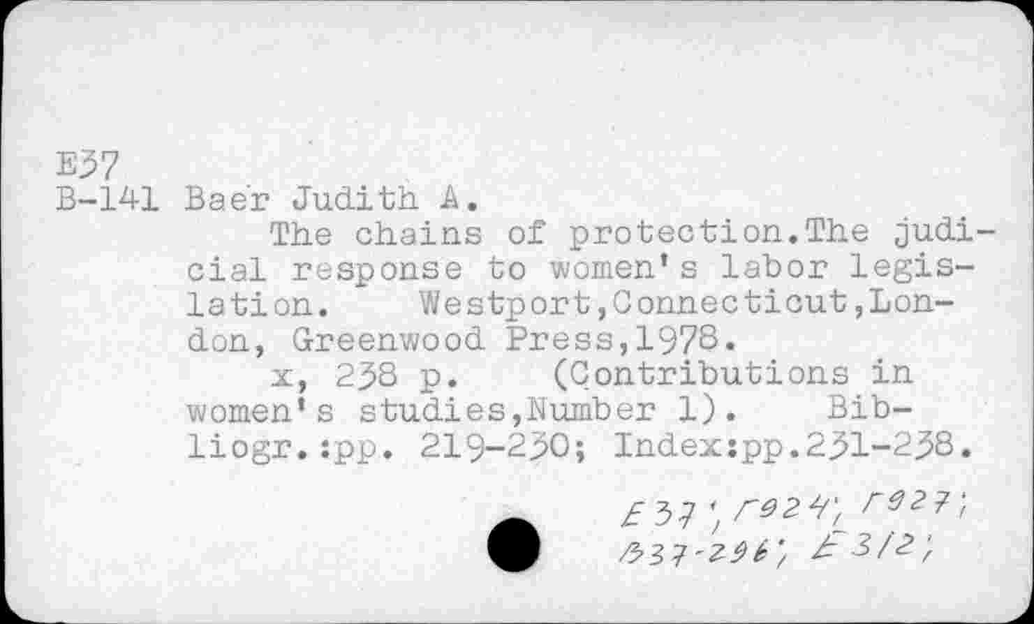 ﻿E57
B-141 Baer Judith A.
The chains of protection.The judicial response to women’s labor legislation.	Westport,Connecticut,Lon-
don, Greenwood Press,1978.
x, 238 p. (Contributions in women’s studies,Number 1). Bib-liogr.:pp. 219-230; Index:pp.231-238.
£ 7)7	£92?',
O	2-3/2;